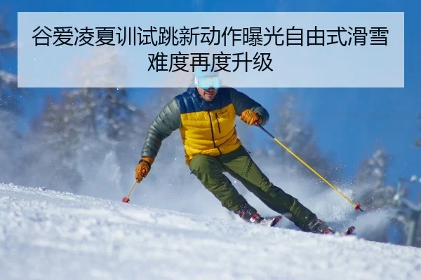 谷爱凌夏训试跳新动作曝光自由式滑雪难度再度升级