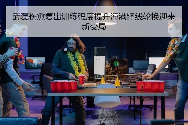 武磊伤愈复出训练强度提升海港锋线轮换迎来新变局
